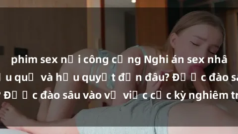 phim sex nơi công cộng Nghi án sex nhân viên nhà hàng: Hậu quả và hậu quyết đến đâu? Được đào sâu vào vụ việc cực kỳ nghiêm trọng này.