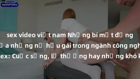 sex video việt nam Những bí mật đằng sau cuộc sống của những nữ hầu gái trong ngành công nghiệp sex: Cuộc sống, lẽ thường hay những khó khăn mà họ phải đối mặt.