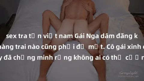 sex tra tấn việt nam Gái Nga dâm đãng khiến tim bất cứ chàng trai nào cũng phải đỏ mặt. Cô gái xinh đẹp này đã chứng minh rằng không ai có thể cưỡng lại khi cô làm tình đắm say.