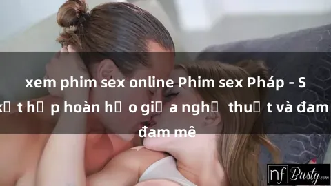xem phim sex online Phim sex Pháp - Sự kết hợp hoàn hảo giữa nghệ thuật và đam mê