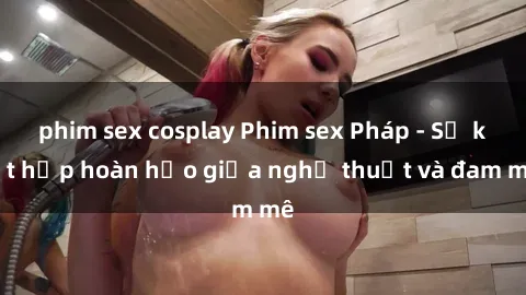 phim sex cosplay Phim sex Pháp - Sự kết hợp hoàn hảo giữa nghệ thuật và đam mê