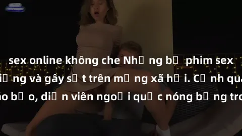 sex online không che Những bộ phim sex ngoại quốc nổi tiếng và gây sốt trên mạng xã hội. Cảnh quay táo bạo, diễn viên ngoại quốc nóng bỏng trong các tác phẩm đỉnh cao.