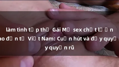 làm tình tập thể Gái Mỹ sex chất lượng cao đến từ Việt Nam: Cuốn hút và đầy quyến rũ