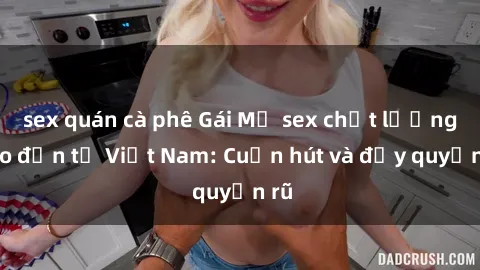 sex quán cà phê Gái Mỹ sex chất lượng cao đến từ Việt Nam: Cuốn hút và đầy quyến rũ