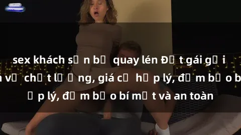 sex khách sạn bị quay lén Đặt gái gọi Việt Nam: Dịch vụ chất lượng, giá cả hợp lý, đảm bảo bí mật và an toàn