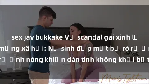 sex jav bukkake Vụ scandal gái xinh lộ hàng gây sốt trên mạng xã hội: Nữ sinh đẹp mắt bị rò rỉ ảnh nóng khiến dân tình không khỏi bất ngờ và phẫn nộ!