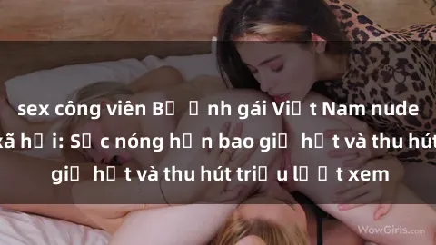 sex công viên Bộ ảnh gái Việt Nam nude gây sốt mạng xã hội: Sắc nóng hơn bao giờ hết và thu hút triệu lượt xem