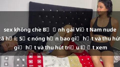 sex không che Bộ ảnh gái Việt Nam nude gây sốt mạng xã hội: Sắc nóng hơn bao giờ hết và thu hút triệu lượt xem