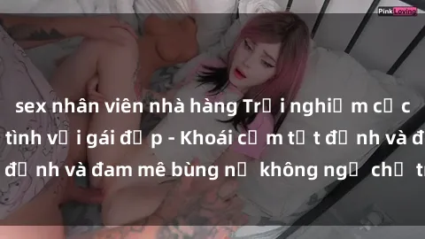 sex nhân viên nhà hàng Trải nghiệm cực kỳ thú vị khi làm tình với gái đẹp - Khoái cảm tột đỉnh và đam mê bùng nổ không ngờ chỉ trong một đêm!