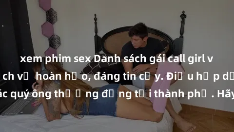 xem phim sex Danh sách gái call girl vip chất lượng, dịch vụ hoàn hảo, đáng tin cậy. Điều hấp dẫn cho các quý ông thượng đẳng tại thành phố. Hãy nhấc máy và đặt lịch ngay!
