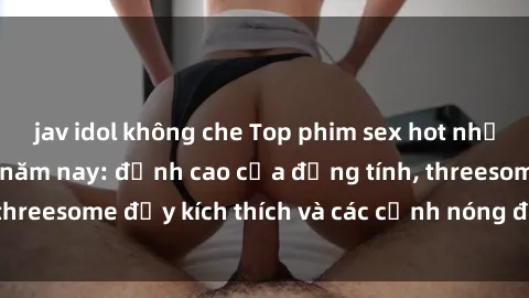 jav idol không che Top phim sex hot nhất không thể bỏ lỡ năm nay: đỉnh cao của đồng tính, threesome đầy kích thích và các cảnh nóng đang gây sốt!