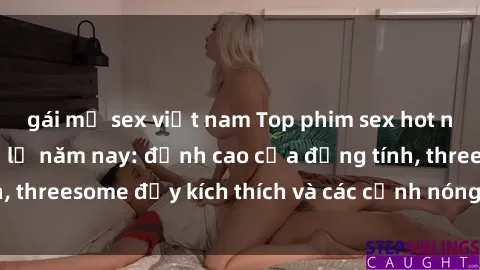 gái mỹ sex việt nam Top phim sex hot nhất không thể bỏ lỡ năm nay: đỉnh cao của đồng tính, threesome đầy kích thích và các cảnh nóng đang gây sốt!