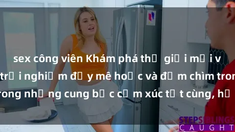sex công viên Khám phá thế giới mới với sex người lớn: trải nghiệm đầy mê hoặc và đắm chìm trong những cung bậc cảm xúc tột cùng, hứng khởi và cuốn hút.