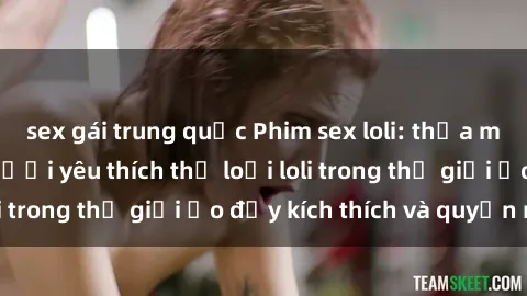 sex gái trung quốc Phim sex loli: thỏa mãn đam mê của người yêu thích thể loại loli trong thế giới ảo đầy kích thích và quyến rũ.