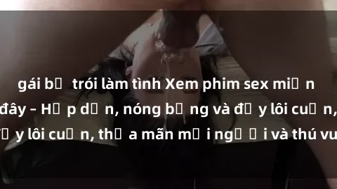 gái bị trói làm tình Xem phim sex miễn phí online ngay tại đây – Hấp dẫn, nóng bỏng và đầy lôi cuốn, thỏa mãn mọi người và thú vui của bạn!