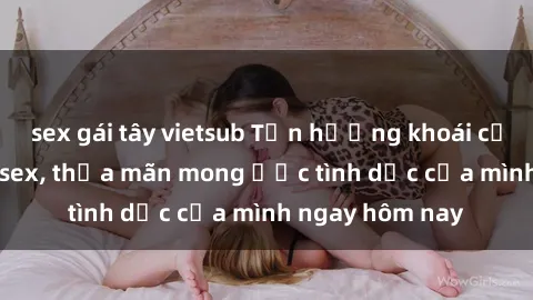 sex gái tây vietsub Tận hưởng khoái cảm với gái xinh sex, thỏa mãn mong ước tình dục của mình ngay hôm nay