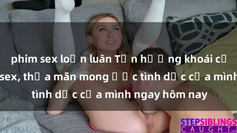 phim sex loạn luân Tận hưởng khoái cảm với gái xinh sex, thỏa mãn mong ước tình dục của mình ngay hôm nay