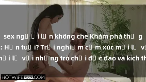 sex người lớn không che Khám phá thế giới sex trực tuyến: Hơn tuổi? Trải nghiệm cảm xúc mới lạ với những trò chơi độc đáo và kích thích người lớn