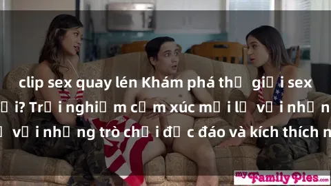 clip sex quay lén Khám phá thế giới sex trực tuyến: Hơn tuổi? Trải nghiệm cảm xúc mới lạ với những trò chơi độc đáo và kích thích người lớn