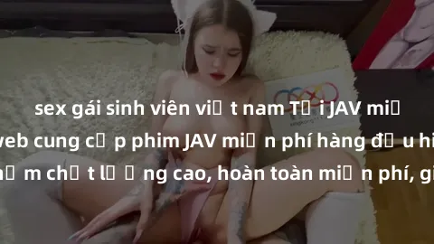 sex gái sinh viên việt nam Tải JAV miễn phí: Các trang web cung cấp phim JAV miễn phí hàng đầu hiện nay. Các tác phẩm chất lượng cao, hoàn toàn miễn phí, giúp bạn thỏa mãn niềm đam mê mà không tốn kém