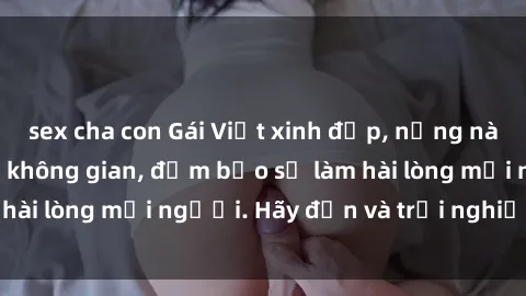 sex cha con Gái Việt xinh đẹp, nồng nàn làm tình say đắm không gian, đảm bảo sẽ làm hài lòng mọi người. Hãy đến và trải nghiệm ngay!
