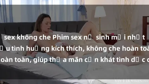 sex không che Phim sex nữ sinh mới nhất: Trải nghiệm nhiều tình huống kích thích, không che hoàn toàn, giúp thỏa mãn cơn khát tình dục của các bạn trẻ