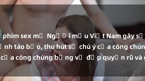 phim sex mỹ Người mẫu Việt Nam gây sốt với loạt shoot ảnh táo bạo, thu hút sự chú ý của công chúng bằng vẻ đẹp quyến rũ và gợi cảm.