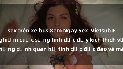 sex trên xe bus Xem Ngay Sex  Vietsub Full HD - Cùng trải nghiệm cuộc sống tình dục đầy kích thích với những cảnh quan hệ tình dục độc đáo và mãnh liệt trong bộ phim này!