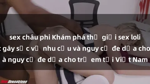 sex châu phi Khám phá thế giới sex loli Việt Nam: Sự thật gây sốc về nhu cầu và nguy cơ đe dọa cho trẻ em tại Việt Nam