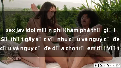 sex jav idol miễn phí Khám phá thế giới sex loli Việt Nam: Sự thật gây sốc về nhu cầu và nguy cơ đe dọa cho trẻ em tại Việt Nam