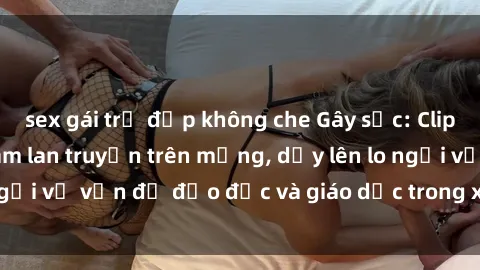 sex gái trẻ đẹp không che Gây sốc: Clip sex mẹ con Việt Nam lan truyền trên mạng, dấy lên lo ngại về vấn đề đạo đức và giáo dục trong xã hội hiện nay.