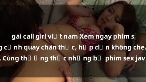 gái call girl việt nam Xem ngay phim sex jav HD với những cảnh quay chân thực, hấp dẫn không che. Cùng thưởng thức những bộ phim sex jav HD hot nhất hiện nay!