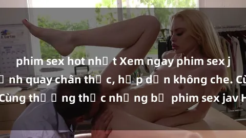phim sex hot nhất Xem ngay phim sex jav HD với những cảnh quay chân thực, hấp dẫn không che. Cùng thưởng thức những bộ phim sex jav HD hot nhất hiện nay!