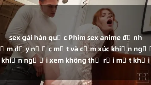 sex gái hàn quốc Phim sex anime đỉnh cao: Những tác phẩm đầy nước mắt và cảm xúc khiến người xem không thể rời mắt khỏi màn hình