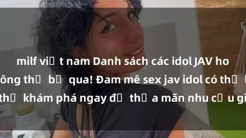 milf việt nam Danh sách các idol JAV hot nhất hiện nay không thể bỏ qua! Đam mê sex jav idol có thể khám phá ngay để thỏa mãn nhu cầu giải trí của mình!