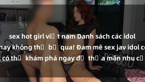 sex hot girl việt nam Danh sách các idol JAV hot nhất hiện nay không thể bỏ qua! Đam mê sex jav idol có thể khám phá ngay để thỏa mãn nhu cầu giải trí của mình!