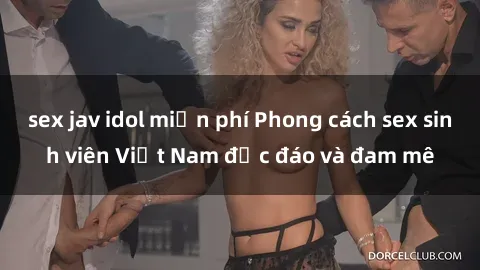 sex jav idol miễn phí Phong cách sex sinh viên Việt Nam độc đáo và đam mê